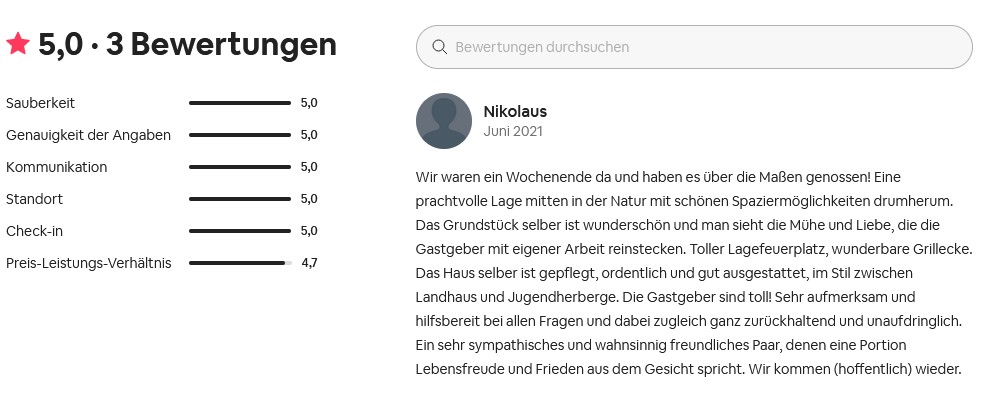 airbnb Rezension 5 Sterne Wir waren ein Wochenende da und haben es über die Maßen genossen! Eine prachtvolle Lage mitten in der Natur mit schönen Spaziermöglichkeiten drumherum. Das Grundstück selber ist wunderschön und man sieht die Mühe und Liebe, die die Gastgeber mit eigener Arbeit reinstecken. Toller Lagefeuerplatz, wunderbare Grillecke. Das Haus selber ist gepflegt, ordentlich und gut ausgestattet, im Stil zwischen Landhaus und Jugendherberge. Die Gastgeber sind toll! Sehr aufmerksam und hilfsbereit bei allen Fragen und dabei zugleich ganz zurückhaltend und unaufdringlich. Ein sehr sympathisches und wahnsinnig freundliches Paar, denen eine Portion Lebensfreude und Frieden aus dem Gesicht spricht. Wir kommen (hoffentlich) wieder.